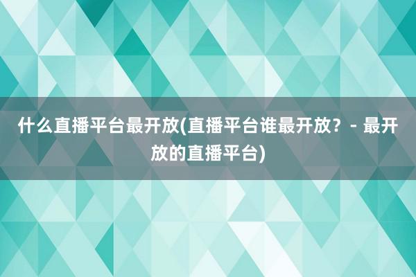 什么直播平台最开放(直播平台谁最开放？- 最开放的直播平台)